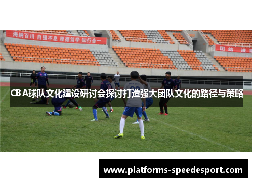 CBA球队文化建设研讨会探讨打造强大团队文化的路径与策略