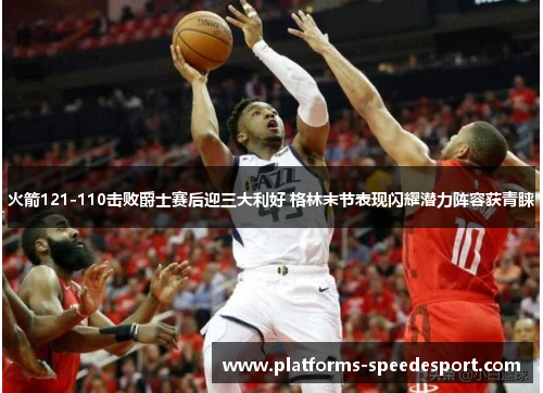 火箭121-110击败爵士赛后迎三大利好 格林末节表现闪耀潜力阵容获青睐
