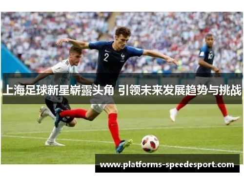 上海足球新星崭露头角 引领未来发展趋势与挑战