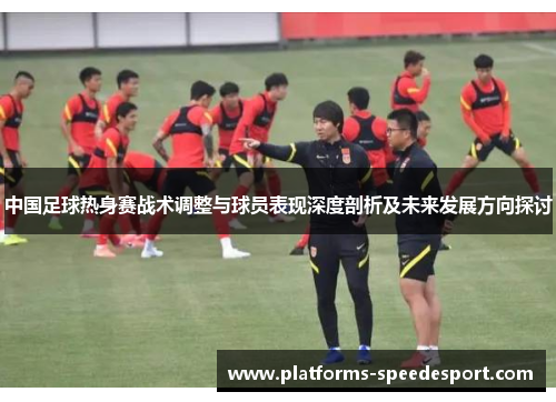 中国足球热身赛战术调整与球员表现深度剖析及未来发展方向探讨