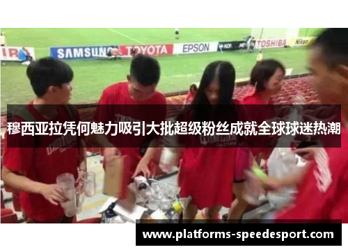 穆西亚拉凭何魅力吸引大批超级粉丝成就全球球迷热潮