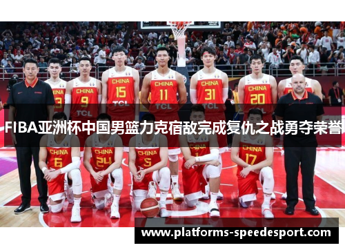 FIBA亚洲杯中国男篮力克宿敌完成复仇之战勇夺荣誉