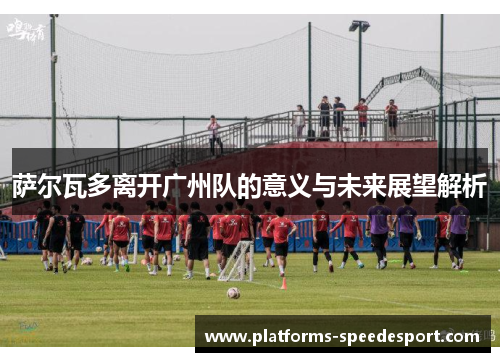 萨尔瓦多离开广州队的意义与未来展望解析