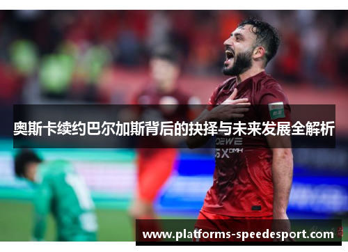 奥斯卡续约巴尔加斯背后的抉择与未来发展全解析