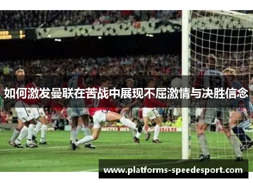 如何激发曼联在苦战中展现不屈激情与决胜信念