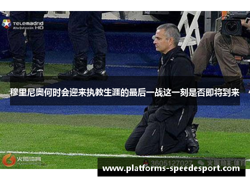 穆里尼奥何时会迎来执教生涯的最后一战这一刻是否即将到来