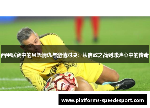 西甲联赛中的恩怨情仇与激情对决:从宿敌之战到球迷心中的传奇 西甲联赛中的恩怨情仇与激情对决:从宿敌之战到球迷心中的传奇
