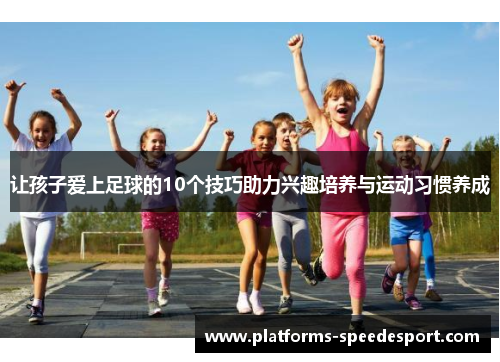 让孩子爱上足球的10个技巧助力兴趣培养与运动习惯养成 让孩子爱上足球的10个技巧助力兴趣培养与运动习惯养成