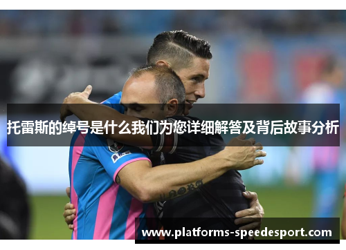 托雷斯的绰号是什么我们为您详细解答及背后故事分析 托雷斯的绰号是什么我们为您详细解答及背后故事分析