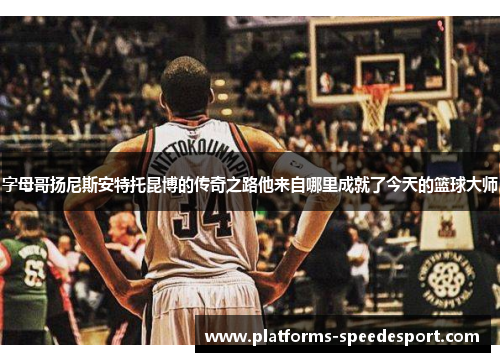 字母哥扬尼斯安特托昆博的传奇之路他来自哪里成就了今天的篮球大师