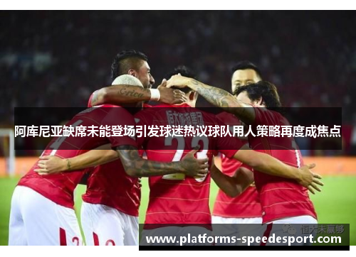 阿库尼亚缺席未能登场引发球迷热议球队用人策略再度成焦点 阿库尼亚缺席未能登场引发球迷热议球队用人策略再度成焦点