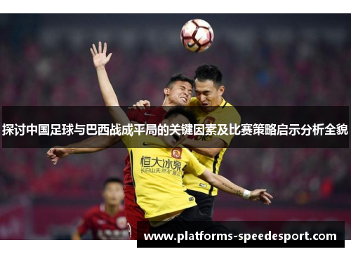 探讨中国足球与巴西战成平局的关键因素及比赛策略启示分析全貌 探讨中国足球与巴西战成平局的关键因素及比赛策略启示分析全貌