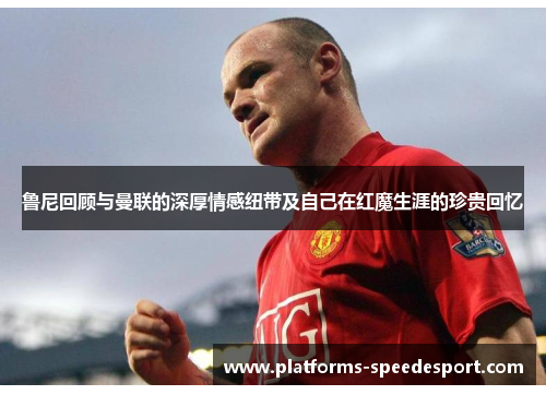 鲁尼回顾与曼联的深厚情感纽带及自己在红魔生涯的珍贵回忆