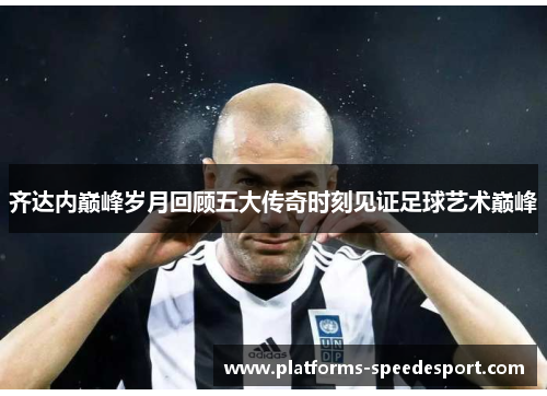齐达内巅峰岁月回顾五大传奇时刻见证足球艺术巅峰